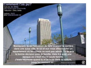 Maintenant, tu as l'occasion de faire avancer ta carrière dans une autre ville, et toi et eux vous allez habiter un appartement où les chiens ne sont pas admis. Tu as pris la bonne décision pour ta famille, mais il y avait une époque où c'était moi ta seule famille.   J'étais heureuse quand tu m'as mise dans la voiture, jusqu'au moment où .. 