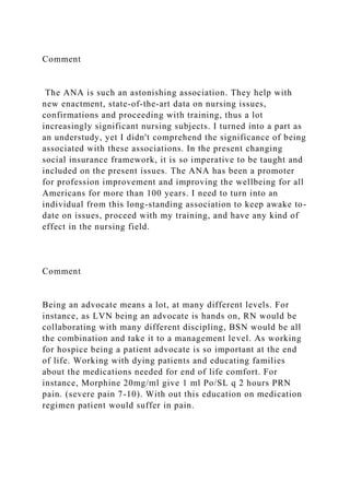 Comment
The ANA is such an astonishing association. They help with
new enactment, state-of-the-art data on nursing issues,
confirmations and proceeding with training, thus a lot
increasingly significant nursing subjects. I turned into a part as
an understudy, yet I didn't comprehend the significance of being
associated with these associations. In the present changing
social insurance framework, it is so imperative to be taught and
included on the present issues. The ANA has been a promoter
for profession improvement and improving the wellbeing for all
Americans for more than 100 years. I need to turn into an
individual from this long-standing association to keep awake to-
date on issues, proceed with my training, and have any kind of
effect in the nursing field.
Comment
Being an advocate means a lot, at many different levels. For
instance, as LVN being an advocate is hands on, RN would be
collaborating with many different discipling, BSN would be all
the combination and take it to a management level. As working
for hospice being a patient advocate is so important at the end
of life. Working with dying patients and educating families
about the medications needed for end of life comfort. For
instance, Morphine 20mg/ml give 1 ml Po/SL q 2 hours PRN
pain. (severe pain 7-10). With out this education on medication
regimen patient would suffer in pain.
 