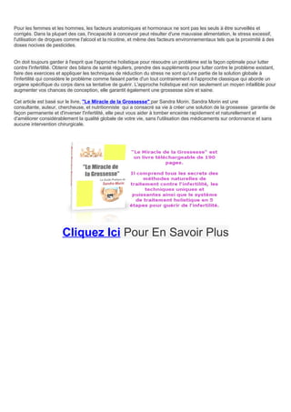 Pour les femmes et les hommes, les facteurs anatomiques et hormonaux ne sont pas les seuls à être surveillés et
corrigés. Dans la plupart des cas, l'incapacité à concevoir peut résulter d'une mauvaise alimentation, le stress excessif,
l'utilisation de drogues comme l'alcool et la nicotine, et même des facteurs environnementaux tels que la proximité à des
doses nocives de pesticides.


On doit toujours garder à l'esprit que l'approche holistique pour résoudre un problème est la façon optimale pour lutter
contre l'infertilité. Obtenir des bilans de santé réguliers, prendre des suppléments pour lutter contre le problème existant,
faire des exercices et appliquer les techniques de réduction du stress ne sont qu'une partie de la solution globale à
l'infertilité qui considère le problème comme faisant partie d'un tout contrairement à l'approche classique qui aborde un
organe spécifique du corps dans sa tentative de guérir. L'approche holistique est non seulement un moyen infaillible pour
augmenter vos chances de conception, elle garantit également une grossesse sûre et saine.

Cet article est basé sur le livre, "Le Miracle de la Grossesse" par Sandra Morin. Sandra Morin est une
consultante, auteur, chercheuse, et nutritionniste qui a consacré sa vie à créer une solution de la grossesse garantie de
façon permanente et d'inverser l'infertilité, elle peut vous aider à tomber enceinte rapidement et naturellement et
d’améliorer considérablement la qualité globale de votre vie, sans l'utilisation des médicaments sur ordonnance et sans
aucune intervention chirurgicale.




                       Cliquez Ici Pour En Savoir Plus
 