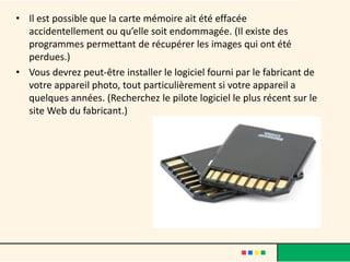 • Il est possible que la carte mémoire ait été effacée
  accidentellement ou qu’elle soit endommagée. (Il existe des
  programmes permettant de récupérer les images qui ont été
  perdues.)
• Vous devrez peut-être installer le logiciel fourni par le fabricant de
  votre appareil photo, tout particulièrement si votre appareil a
  quelques années. (Recherchez le pilote logiciel le plus récent sur le
  site Web du fabricant.)
 