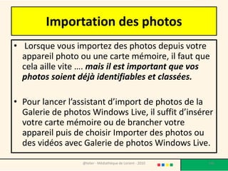 Importation des photos
• Lorsque vous importez des photos depuis votre
  appareil photo ou une carte mémoire, il faut que
  cela aille vite …. mais il est important que vos
  photos soient déjà identifiables et classées.

• Pour lancer l’assistant d’import de photos de la
  Galerie de photos Windows Live, il suffit d’insérer
  votre carte mémoire ou de brancher votre
  appareil puis de choisir Importer des photos ou
  des vidéos avec Galerie de photos Windows Live.
                  @telier - Médiathèque de Lorient - 2010   106
 