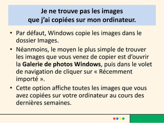 Je ne trouve pas les images
      que j’ai copiées sur mon ordinateur.
• Par défaut, Windows copie les images dans le
  dossier Images.
• Néanmoins, le moyen le plus simple de trouver
  les images que vous venez de copier est d’ouvrir
  la Galerie de photos Windows, puis dans le volet
  de navigation de cliquer sur « Récemment
  importé ».
• Cette option affiche toutes les images que vous
  avez copiées sur votre ordinateur au cours des
  dernières semaines.
 
