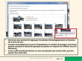 •   Cet écran vous permet de regrouper les photos chronologiquement en fonction
    de la prise de vue :
•   Lorsque vous déplacez le curseur d'ajustement, le nombre de groupes varie (vous
    pouvez visualiser le détail des groupes de photos en cliquant sur Afficher tous les
    éléments).
•   Il vous suffit ensuite de donner un nom aux dossiers qui seront créés, puis d'y
    ajouter des mots clefs.

                              @telier - Médiathèque de Lorient - 2010               113
 