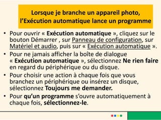 Lorsque je branche un appareil photo,
     l’Exécution automatique lance un programme
• Pour ouvrir « Exécution automatique », cliquez sur le
  bouton Démarrer , sur Panneau de configuration, sur
  Matériel et audio, puis sur « Exécution automatique ».
• Pour ne jamais afficher la boîte de dialogue
  « Exécution automatique », sélectionnez Ne rien faire
  en regard du périphérique ou du disque.
• Pour choisir une action à chaque fois que vous
  branchez un périphérique ou insérez un disque,
  sélectionnez Toujours me demander.
• Pour qu’un programme s’ouvre automatiquement à
  chaque fois, sélectionnez-le.
 
