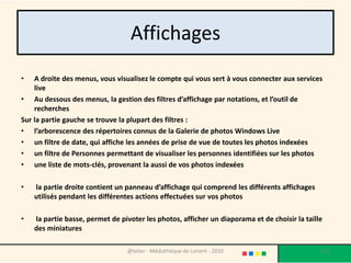 Affichages
•   A droite des menus, vous visualisez le compte qui vous sert à vous connecter aux services
    live
• Au dessous des menus, la gestion des filtres d’affichage par notations, et l’outil de
    recherches
Sur la partie gauche se trouve la plupart des filtres :
• l’arborescence des répertoires connus de la Galerie de photos Windows Live
• un filtre de date, qui affiche les années de prise de vue de toutes les photos indexées
• un filtre de Personnes permettant de visualiser les personnes identifiées sur les photos
• une liste de mots-clés, provenant la aussi de vos photos indexées

•   la partie droite contient un panneau d’affichage qui comprend les différents affichages
    utilisés pendant les différentes actions effectuées sur vos photos

•   la partie basse, permet de pivoter les photos, afficher un diaporama et de choisir la taille
    des miniatures

                                 @telier - Médiathèque de Lorient - 2010                       121
 