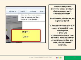 Le menu Créer permet
                                     d’envoyer une ou plusieurs
                                        photos vers des outils
                                        installés sur votre PC :

                                    Movie Maker, Live Writer, ou
                                        le graveur de CD.

                                   Si vous sélectionnez plusieurs
                                      photos prises cote à cote,
                                            alors l’option
                                             « Créer une
                                    photo panoramique » vous
                                    permettra de les assembler
                                     automatiquement en une
                                       seule, afin de créer un
                                             panorama.




@telier - Médiathèque de Lorient - 2010                            127
 