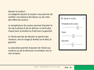 Ajuster la couleur :
La catégorie Ajuster la couleur vous permet de
rectifier une balance des blancs ou de créer
des effets de couleur :

La température de couleur permet d'ajuster le
ton de la photo et de lui donner un teint plus
chaud (vers la droite) ou froid (vers la gauche)

La Teinte permet de décaler le spectre des
couleurs, vers le rouge (à droite) ou le bleu (à
gauche)

La saturation permet d'ajouter de l'éclat aux
couleurs ou de le diminuer en tendant vers le
noir et blanc




                            @telier - Médiathèque de Lorient - 2010   132
 