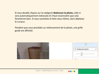 Si vous double cliquez sur la catégorie Redresser la photo, celle ci
sera automatiquement redressée et il faut reconnaitre que cela
fonctionne bien. Si vous souhaitez le faire vous même, alors déplacez
le curseur.

Pendant que vous procédez au redressement de la photo, une grille
guide est affichée




                    @telier - Médiathèque de Lorient - 2010             133
 