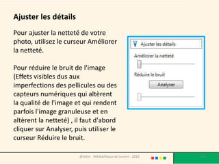 Ajuster les détails
Pour ajuster la netteté de votre
photo, utilisez le curseur Améliorer
la netteté.

Pour réduire le bruit de l'image
(Effets visibles dus aux
imperfections des pellicules ou des
capteurs numériques qui altèrent
la qualité de l'image et qui rendent
parfois l'image granuleuse et en
altèrent la netteté) , il faut d'abord
cliquer sur Analyser, puis utiliser le
curseur Réduire le bruit.

                        @telier - Médiathèque de Lorient - 2010   135
 