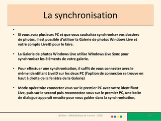 La synchronisation
•
• Si vous avez plusieurs PC et que vous souhaitez synchroniser vos dossiers
  de photos, il est possible d’utiliser la Galerie de photos Windows Live et
  votre compte LiveID pour le faire.

• La Galerie de photos Windows Live utilise Windows Live Sync pour
  synchroniser les éléments de votre galerie.

• Pour effectuer une synchronisation, il suffit de vous connecter avec le
  même identifiant LiveID sur les deux PC (l’option de connexion se trouve en
  haut à droite de la fenêtre de la Galerie)

• Mode opératoire connectez vous sur le premier PC avec votre identifiant
  Live, puis sur le second puis reconnectez-vous sur le premier PC, une boite
  de dialogue apparaît ensuite pour vous guider dans la synchronisation,



                           @telier - Médiathèque de Lorient - 2010              140
 