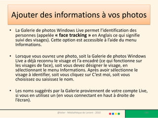 Ajouter des informations à vos photos
• La Galerie de photos Windows Live permet l’identification des
  personnes (appelée « face tracking » en Anglais ce qui signifie
  suivi des visages). Cette option est accessible à l’aide du menu
  Informations.

• Lorsque vous ouvrez une photo, soit la Galerie de photos Windows
  Live a déjà reconnu le visage et l’a encadré (ce qui fonctionne sur
  les visages de face), soit vous devez désigner le visage, en
  sélectionnant le menu Informations. Après avoir sélectionne le
  visage à identifier, soit vous cliquez sur C’est moi, soit vous
  choisissez ou saisissez le nom.

• Les noms suggérés par la Galerie proviennent de votre compte Live,
  si vous en utilisez un (en vous connectant en haut à droite de
  l’écran).

                        @telier - Médiathèque de Lorient - 2010      143
 