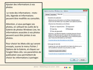 Ajouter des informations à vos
photos

 Le reste des informations : mots-
clés, légende et Informations
peuvent être modifiés ou consultés.

Attention, si vous partagez vos
photos, en utilisant les outils de la
Galerie de photos Windows Live, les
informations associées à vos photos
peuvent aussi être jointes à vos
photos.

Pour choisir les Mots-clés qui seront
envoyés, ouvres le menu Fichier /
Options de la Galerie, et cliquez sur
l’onglet Mots-clés. Les paramètres de
publication vous permettent de
choisir les informations à partager.


                              @telier - Médiathèque de Lorient - 2010   145
 