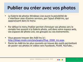 Publier ou créer avec vos photos
• La Galerie de photos Windows Live ouvre la possibilité de
  s’interfacer avec d’autres services, par l’ajout d’Add-Ins, qui
  apparaissent dans le menu

• Par défaut le menu Publier permet d’envoyer vos photos vers le
  compte live associé à la Galerie photo, soit dans votre espace web,
  vos espaces de photo Live, vos groupes ou vos événements.

• Vous pouvez trouver des Add-Ins ici :
  http://blogs.msdn.com/pix/pages/Plug_2D00_ins.aspx.
• Parmi les Add-Ins les plus courants on trouve des outils permettant
  de poster vos photos et vidéos vers Facebook, FlickR, YouTube…




                         @telier - Médiathèque de Lorient - 2010    146
 