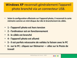 Windows XP reconnait généralement l’appareil
       photo branché via un connecteur USB.

• Selon la configuration effectuée sur l’appareil photo, il reconnait la carte
  mémoire comme un mini disque dur dès le branchement du câble.


•    1 - l’appareil photo est hors tension
•    2 - l’ordinateur est en fonctionnement
•    3 - le câble est branché
•    4 - l’appareil photo est allumé
•    5 - il est parfois nécessaire de validez la liaison avec le PC
•    6 - sur le PC : cliquez sur Démarrer — allez sur le Poste de
     travail

                              Médiathèque de Lorient - 2009
 