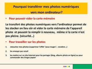 Pourquoi transférer mes photos numériques
                             vers mon ordinateur?
• Pour pouvoir vider la carte mémoire
Le transfert des photos numériques vers l'ordinateur permet de
les stocker en lieu sûr et vider la carte mémoire de l'appareil
photo et pouvoir la remplir à nouveau, même si la carte n'est
pas pleine. (sécurité…)
• Pour travailler sur les photos
1.   retoucher mes photos (supprimer l'effet "yeux rouges", recadrer...)

2.   les envoyer par email

3.   les mettre sur un site Internet pour les partager (blog, albums photo en ligne) ou pour
     commander des tirages papier
 