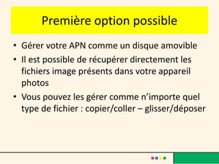 Première option possible
• Gérer votre APN comme un disque amovible
• Il est possible de récupérer directement les
  fichiers image présents dans votre appareil
  photos
• Vous pouvez les gérer comme n’importe quel
  type de fichier : copier/coller – glisser/déposer
 