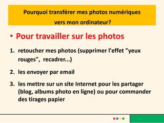 Pourquoi transférer mes photos numériques
                vers mon ordinateur?

• Pour travailler sur les photos
1. retoucher mes photos (supprimer l'effet "yeux
   rouges", recadrer...)
2. les envoyer par email
3. les mettre sur un site Internet pour les partager
   (blog, albums photo en ligne) ou pour commander
   des tirages papier
 