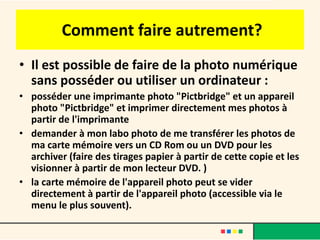 Comment faire autrement?
• Il est possible de faire de la photo numérique
  sans posséder ou utiliser un ordinateur :
• posséder une imprimante photo "Pictbridge" et un appareil
  photo "Pictbridge" et imprimer directement mes photos à
  partir de l'imprimante
• demander à mon labo photo de me transférer les photos de
  ma carte mémoire vers un CD Rom ou un DVD pour les
  archiver (faire des tirages papier à partir de cette copie et les
  visionner à partir de mon lecteur DVD. )
• la carte mémoire de l'appareil photo peut se vider
  directement à partir de l'appareil photo (accessible via le
  menu le plus souvent).
 
