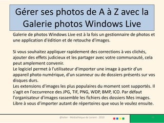 Gérer ses photos de A à Z avec la
  Galerie photos Windows Live
Galerie de photos Windows Live est à la fois un gestionnaire de photos et
une application d'édition et de retouche d'images.

Si vous souhaitez appliquer rapidement des corrections à vos clichés,
ajouter des effets judicieux et les partager avec votre communauté, cela
peut amplement convenir.
Le logiciel permet à l'utilisateur d'importer une image à partir d'un
appareil photo numérique, d'un scanneur ou de dossiers présents sur vos
disques durs.
Les extensions d'images les plus populaires du moment sont supportés. Il
s'agit en l'occurrence des JPG, TIF, PNG, WDP, BMP, ICO. Par défaut
l'organisateur d'images rassemble les fichiers des dossiers Mes images.
Libre à vous d'importer autant de répertoires que vous le voulez ensuite.

                       @telier - Médiathèque de Lorient - 2010         78
 
