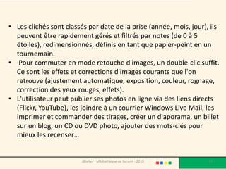 • Les clichés sont classés par date de la prise (année, mois, jour), ils
  peuvent être rapidement gérés et filtrés par notes (de 0 à 5
  étoiles), redimensionnés, définis en tant que papier-peint en un
  tournemain.
• Pour commuter en mode retouche d'images, un double-clic suffit.
  Ce sont les effets et corrections d'images courants que l'on
  retrouve (ajustement automatique, exposition, couleur, rognage,
  correction des yeux rouges, effets).
• L'utilisateur peut publier ses photos en ligne via des liens directs
  (Flickr, YouTube), les joindre à un courrier Windows Live Mail, les
  imprimer et commander des tirages, créer un diaporama, un billet
  sur un blog, un CD ou DVD photo, ajouter des mots-clés pour
  mieux les recenser…


                         @telier - Médiathèque de Lorient - 2010    79
 