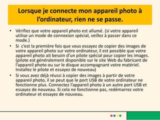 Lorsque je connecte mon appareil photo à
          l’ordinateur, rien ne se passe.
• Vérifiez que votre appareil photo est allumé. (si votre appareil
  utilise un mode de connexion spécial, veillez à passer dans ce
  mode.)
• Si c’est la première fois que vous essayez de copier des images de
  votre appareil photo sur votre ordinateur, il est possible que votre
  appareil photo ait besoin d’un pilote spécial pour copier les images.
  (pilote est généralement disponible sur le site Web du fabricant de
  l’appareil photo ou sur le disque accompagnant votre matériel.
  Installez le pilote et essayez de nouveau)
• Si vous avez déjà réussi à copier des images à partir de votre
  appareil photo, il se peut que le port USB de votre ordinateur ne
  fonctionne plus. Connectez l’appareil photo à un autre port USB et
  essayez de nouveau. Si cela ne fonctionne pas, redémarrez votre
  ordinateur et essayez de nouveau.
 
