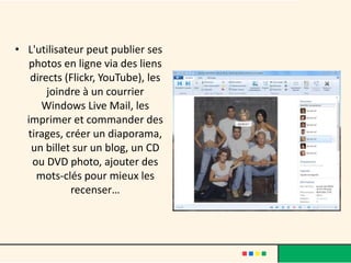 • L'utilisateur peut publier ses
   photos en ligne via des liens
   directs (Flickr, YouTube), les
       joindre à un courrier
      Windows Live Mail, les
  imprimer et commander des
  tirages, créer un diaporama,
   un billet sur un blog, un CD
    ou DVD photo, ajouter des
     mots-clés pour mieux les
             recenser…
 