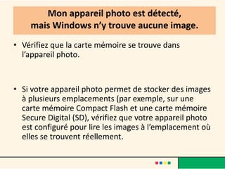 Mon appareil photo est détecté,
    mais Windows n’y trouve aucune image.
• Vérifiez que la carte mémoire se trouve dans
  l’appareil photo.


• Si votre appareil photo permet de stocker des images
  à plusieurs emplacements (par exemple, sur une
  carte mémoire Compact Flash et une carte mémoire
  Secure Digital (SD), vérifiez que votre appareil photo
  est configuré pour lire les images à l’emplacement où
  elles se trouvent réellement.
 