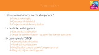 Sommaire 
I- Pourquoi collaborer avec les blogueurs ? 
1- Nouveaux usages 
2- Contexte d’infobésité 
3- L’importance de l’e-réputation 
II – Le choix des blogueurs 
1- Des outils à disposition 
2- Angle de communication - se poser les bonnes questions 
III- L’exemple de l’OTCP 
1- Conversations virtuelles 
2- Vendredi #parisjetaime 
3- Mobilisation dans le cadre d’une partenariat 
4- Blog trip et journée blogueurs 
 