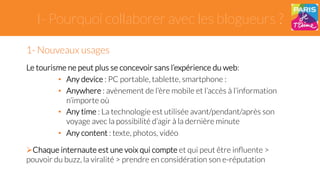 I- Pourquoi collaborer avec les blogueurs ? 
1- Nouveaux usages 
Le tourisme ne peut plus se concevoir sans l’expérience du web: 
• Any device : PC portable, tablette, smartphone : 
• Anywhere : avènement de l’ère mobile et l’accès à l’information 
n’importe où 
• Any time : La technologie est utilisée avant/pendant/après son 
voyage avec la possibilité d’agir à la dernière minute 
• Any content : texte, photos, vidéo 
" Chaque internaute est une voix qui compte et qui peut être influente > 
pouvoir du buzz, la viralité > prendre en considération son e-réputation 
 