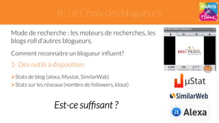 II- Le Choix des blogueurs 
Mode de recherche : les moteurs de recherches, les 
blogs roll d’autres blogueurs. 
Comment reconnaitre un blogueur influent? 
1- Des outils à disposition: 
" Stats de blog (alexa, Mustat, SimilarWab) 
" Stats sur les réseaux (nombre de followers, klout) 
Est-ce suffisant ? 
 