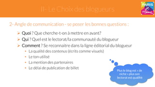 II- Le Choix des blogueurs 
2- Angle de communication - se poser les bonnes questions : 
" Quoi ? Que cherche-t-on à mettre en avant? 
" Qui ? Quel est le lectorat/la communauté du blogueur 
" Comment ? Se reconnaitre dans la ligne éditorial du blogueur 
• La qualité des contenus (écrits comme visuels) 
• Le ton utilisé 
• La mention des partenaires 
• Le délai de publication de billet 
Plus le blog est « de 
niche » plus son 
lectorat est qualifié 
 