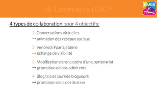 III- L’exemple de l’OTCP 
4 types de collaboration pour 4 objectifs: 
1- Conversations virtuelles 
→ animation des réseaux sociaux 
2- Vendredi #parisjetaime 
→ échange de visibilité 
3- Mobilisation dans le cadre d’une partenariat 
→ promotion de nos adhérents 
4- Blog trip et journée blogueurs 
→ promotion de la destination 
 