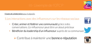 III- L’exemple de l’OTCP 
4 types de collaboration pour 4 objectifs 
1. Les interactions avec des influenceurs sur les réseaux sociaux 
• Créer, animer et fédérer une communauté grâce à des 
conversations. L’e-influenceur peut être un atout précieux 
• Bénéficier du leadership d’un influenceur auprès de sa communauté 
" Contribue à maintenir une bonne e-réputation 
 