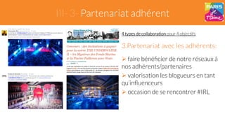 III- 3- Partenariat adhérent 
4 types de collaboration pour 4 objectifs 
3. Partenariat avec les adhérents: 
" faire bénéficier de notre réseaux à 
nos adhérents/partenaires 
" valorisation les blogueurs en tant 
qu’influenceurs 
" occasion de se rencontrer #IRL 
 