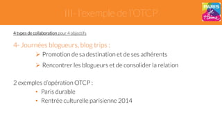 III- l’exemple de l’OTCP 
4 types de collaboration pour 4 objectifs 
4- Journées blogueurs, blog trips : 
" Promotion de sa destination et de ses adhérents 
" Rencontrer les blogueurs et de consolider la relation 
2 exemples d’opération OTCP : 
• Paris durable 
• Rentrée culturelle parisienne 2014 
 
