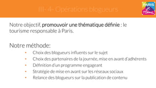 III- 4- Opérations blogueurs 
Notre objectif, promouvoir une thématique définie : le 
tourisme responsable à Paris. 
Notre méthode: 
• Choix des blogueurs influents sur le sujet 
• Choix des partenaires de la journée, mise en avant d’adhérents 
• Définition d’un programme engageant 
• Stratégie de mise en avant sur les réseaux sociaux 
• Relance des blogueurs sur la publication de contenu 
 