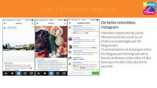 III- 4- Opérations blogueurs 
De belles retombées 
Instagram: 
• Nombre important de j’aime 
• Remerciements sincères et 
chaleureux partagés par les 
blogueuses 
• Commentaires et échanges entre 
les blogueuses témoignant de la 
bonne ambiance entre elles et des 
liens qui ont été créés durant la 
journée. 
 