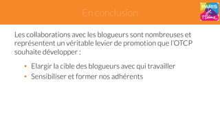 En conclusion 
Les collaborations avec les blogueurs sont nombreuses et 
représentent un véritable levier de promotion que l’OTCP 
souhaite développer : 
• Elargir la cible des blogueurs avec qui travailler 
• Sensibiliser et former nos adhérents 
 