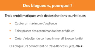 Des blogueurs, pourquoi ? 
Trois problématiques web de destinations touristiques 
# Capter un maximum d’audience 
# Faire passer des recommandations crédibles 
# Créer / récolter du contenu immersif & expérientiel 
Les blogueurs permettent de travailler ces sujets, mais… 
 