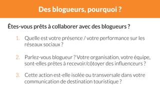 Des blogueurs, pourquoi ? 
Êtes-vous prêts à collaborer avec des blogueurs ? 
1. Quelle est votre présence / votre performance sur les 
réseaux sociaux ? 
2. Parlez-vous blogueur ? Votre organisation, votre équipe, 
sont-elles prêtes à recevoir/côtoyer des influenceurs ? 
3. Cette action est-elle isolée ou transversale dans votre 
communication de destination touristique ? 
 