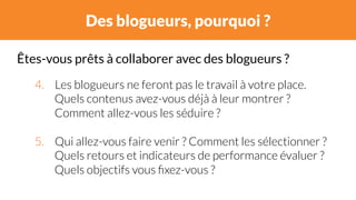 Des blogueurs, pourquoi ? 
Êtes-vous prêts à collaborer avec des blogueurs ? 
4. Les blogueurs ne feront pas le travail à votre place. 
Quels contenus avez-vous déjà à leur montrer ? 
Comment allez-vous les séduire ? 
5. Qui allez-vous faire venir ? Comment les sélectionner ? 
Quels retours et indicateurs de performance évaluer ? 
Quels objectifs vous fixez-vous ? 
 