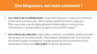 Des blogueurs, oui mais comment ? 
# Les raisons de la collaboration : notoriété à booster, contenus à renforcer, 
événement à promouvoir, offre à lancer, positionnement à appuyer… 
Êtes-vous dans une stratégie globale d’ambassadeurs à long terme 
(influenceurs + grand public), ou dans un accueil RP unique ? 
# Les critères de sélection : ligne édito, contenus, sensibilité, qualité du trafic, 
dynamique de la communauté, thématiques abordées (non, il ne faut pas 
forcément inviter un blogueur voyage quand on fait la promotion d’une 
destination). Mais aussi bon esprit, et bonne réputation. 
 