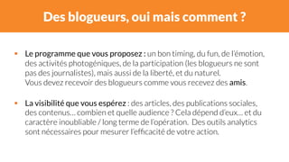Des blogueurs, oui mais comment ? 
# Le programme que vous proposez : un bon timing, du fun, de l’émotion, 
des activités photogéniques, de la participation (les blogueurs ne sont 
pas des journalistes), mais aussi de la liberté, et du naturel. 
Vous devez recevoir des blogueurs comme vous recevez des amis. 
# La visibilité que vous espérez : des articles, des publications sociales, 
des contenus… combien et quelle audience ? Cela dépend d’eux… et du 
caractère inoubliable / long terme de l’opération. Des outils analytics 
sont nécessaires pour mesurer l’efficacité de votre action. 
 