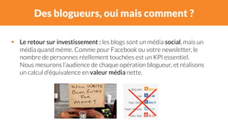 Des blogueurs, oui mais comment ? 
# Le retour sur investissement : les blogs sont un média social, mais un 
média quand même. Comme pour Facebook ou votre newsletter, le 
nombre de personnes réellement touchées est un KPI essentiel. 
Nous mesurons l’audience de chaque opération blogueur, et réalisons 
un calcul d’équivalence en valeur média nette. 
 