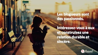 Les blogueurs sont 
des passionnés. 
Intéressez-vous à eux 
et construisez une 
relation durable et 
sincère. 
 