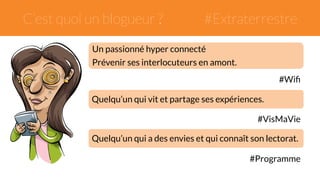 C’est quoi un blogueur ? #Extraterrestre 
Un passionné hyper connecté 
Prévenir ses interlocuteurs en amont. 
#Wifi 
Quelqu’un qui vit et partage ses expériences. 
#VisMaVie 
Quelqu’un qui a des envies et qui connaît son lectorat. 
#Programme 
 