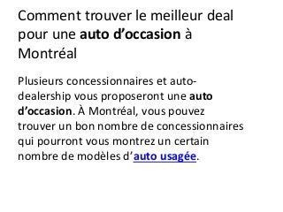 Comment trouver le meilleur deal
pour une auto d’occasion à
Montréal
Plusieurs concessionnaires et auto-
dealership vous proposeront une auto
d’occasion. À Montréal, vous pouvez
trouver un bon nombre de concessionnaires
qui pourront vous montrez un certain
nombre de modèles d’auto usagée.
 