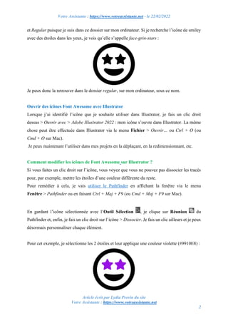 Votre Assistante : https://www.votreassistante.net - le 22/02/2022
Article écrit par Lydia Provin du site
Votre Assistante : https://www.votreassistante.net
2
et Regular puisque je suis dans ce dossier sur mon ordinateur. Si je recherche l’icône de smiley
avec des étoiles dans les yeux, je vois qu’elle s’appelle face-grin-stars :
Je peux donc la retrouver dans le dossier regular, sur mon ordinateur, sous ce nom.
Ouvrir des icônes Font Awesome avec Illustrator
Lorsque j’ai identifié l’icône que je souhaite utiliser dans Illustrator, je fais un clic droit
dessus > Ouvrir avec > Adobe Illustrator 2022 : mon icône s’ouvre dans Illustrator. La même
chose peut être effectuée dans Illustrator via le menu Fichier > Ouvrir… ou Ctrl + O (ou
Cmd + O sur Mac).
Je peux maintenant l’utiliser dans mes projets en la déplaçant, en la redimensionnant, etc.
Comment modifier les icônes de Font Awesome sur Illustrator ?
Si vous faites un clic droit sur l’icône, vous voyez que vous ne pouvez pas dissocier les tracés
pour, par exemple, mettre les étoiles d’une couleur différente du reste.
Pour remédier à cela, je vais utiliser le Pathfinder en affichant la fenêtre via le menu
Fenêtre > Pathfinder ou en faisant Ctrl + Maj + F9 (ou Cmd + Maj + F9 sur Mac).
En gardant l’icône sélectionnée avec l’Outil Sélection , je clique sur Réunion du
Pathfinder et, enfin, je fais un clic droit sur l’icône > Dissocier. Je fais un clic ailleurs et je peux
désormais personnaliser chaque élément.
Pour cet exemple, je sélectionne les 2 étoiles et leur applique une couleur violette (#9910E8) :
 