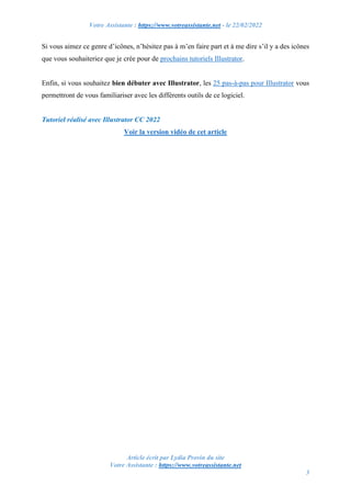 Votre Assistante : https://www.votreassistante.net - le 22/02/2022
Article écrit par Lydia Provin du site
Votre Assistante : https://www.votreassistante.net
3
Si vous aimez ce genre d’icônes, n’hésitez pas à m’en faire part et à me dire s’il y a des icônes
que vous souhaiteriez que je crée pour de prochains tutoriels Illustrator.
Enfin, si vous souhaitez bien débuter avec Illustrator, les 25 pas-à-pas pour Illustrator vous
permettront de vous familiariser avec les différents outils de ce logiciel.
Tutoriel réalisé avec Illustrator CC 2022
Voir la version vidéo de cet article
 