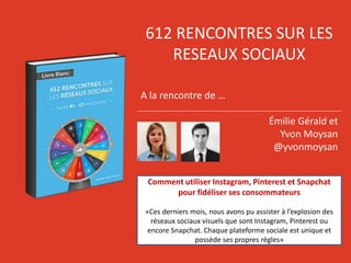 612 RENCONTRES SUR LES
RESEAUX SOCIAUX
A la rencontre de …
Émilie Gérald et
Yvon Moysan
@yvonmoysan
Comment utiliser Instagram, Pinterest et Snapchat
pour fidéliser ses consommateurs
«Ces derniers mois, nous avons pu assister à l’explosion des
réseaux sociaux visuels que sont Instagram, Pinterest ou
encore Snapchat. Chaque plateforme sociale est unique et
possède ses propres règles»
 